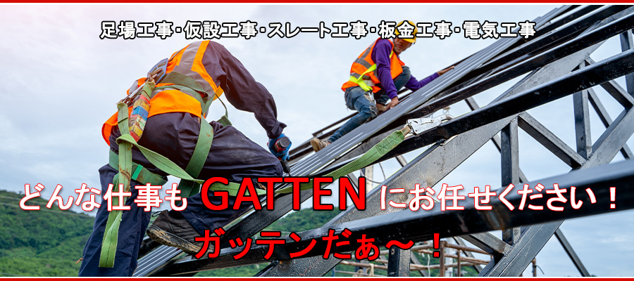 「足場工事・仮説工事・スレート工事・板金工事・電気工事」は
『安心安全・丁寧迅速・工期厳守』のGATTENにお任せください！

どんな仕事も「GATTEN」にお任せください！
ガッテンだぁ～！